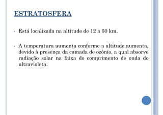 ESTRATOSFERA
• Está localizada na altitude de 12 a 50 km.
• A temperatura aumenta conforme a altitude aumenta,
devido à presença da camada de ozônio, a qual absorve
radiação solar na faixa do comprimento de onda do
ultravioleta.
 