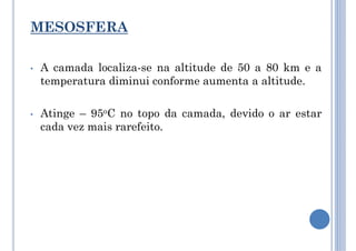 MESOSFERA
• A camada localiza-se na altitude de 50 a 80 km e a
temperatura diminui conforme aumenta a altitude.
• Atinge – 95oC no topo da camada, devido o ar estar
cada vez mais rarefeito.
 