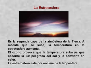 La Estratosfera Es la segunda capa de la atmósfera de la Tierra. A medida que se sube, la temperatura en la estratosfera aumenta. El ozono provoca que la temperatura suba ya que absorbe la luz peligrosa del sol y la convierte en calor. La estratosfera está por encima de la troposfera. 