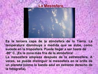 La Mesosfera Es la tercera capa de la atmósfera de la Tierra. La temperatura disminuye a medida que se sube, como sucede en la troposfera. Puede llegar a ser hasta de  -90° C. ¡Es la zona más fría de la atmósfera! La mesosfera empieza después de la estratosfera. A veces, se puede distinguir la mesosfera en la orilla de un planeta (como la banda azul en extremo derecho de la fotografía).                                                                                                                                                          