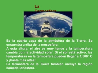 La Termosfera Es la cuarta capa de la atmósfera de la Tierra. Se encuentra arriba de la mesosfera. A esta altura, el aire es muy tenue y la temperatura cambia con la actividad solar. Si el sol está activo, las temperaturas en la termosfera pueden llegar a 1,500° C y ¡hasta más altas! La termosfera de la Tierra también incluye la región llamada ionosfera .                                                                                                                                                                                                   