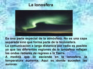 La Ionosfera                                                           Es una parte especial de la atmósfera. No es una capa separada sino que forma parte de la termosfera. La comunicación a larga distancia por radio es posible ya que las diferentes regiones de la ionosfera reflejan las ondas radiales de regreso a la Tierra. A medida que se asciende en la ionosfera, la temperatura aumenta. Aquí es donde suceden las  auroras . 