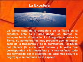 La Exosfera La última capa de la atmósfera de la Tierra es la exosfera. Esta es el área donde los átomos se escapan hacia el espacio. La fotografía muestra la Tierra, su atmósfera (es muy probable que las nubes sean de la troposfera y de la estratosfera), el borde del planeta (la curva azul oscuro y la orilla que corresponden a la mesosfera y la termosfera), todo eso terminado por la exosfera (del azul más oscuro a negro) que se continúa en el espacio  