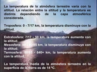 La temperatura de la atmósfera terrestre varía con la altitud. La relación entre la altitud y la temperatura es distinta dependiendo de la capa atmosférica considerada. Troposfera: 0 - 7/17 km, la temperatura disminuye con la altitud.  Estratosfera: 7/17 - 50 km, la temperatura aumenta con la altitud.  Mesosfera: 50 - 80/85 km, la temperatura disminuye con la altitud.  Termosfera: 80/85 - 640+ km, la temperatura aumenta con la altitud.  La temperatura media de la atmósfera terrestre en la superficie de la tierra es de 14 ºC. 
