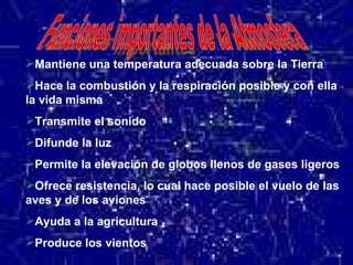 Mantiene una temperatura adecuada sobre la Tierra Hace la combustión y la respiración posible y con ella la vida misma Transmite el sonido Difunde la luz  Permite la elevación de globos llenos de gases ligeros Ofrece resistencia, lo cual hace posible el vuelo de las aves y de los aviones Ayuda a la agricultura Produce los vientos 