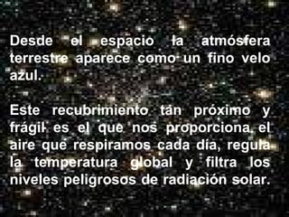 Desde el espacio la atmósfera terrestre aparece como un fino velo azul.  Este recubrimiento tan próximo y frágil es el que nos proporciona el aire que respiramos cada día, regula la temperatura global y filtra los niveles peligrosos de radiación solar.  