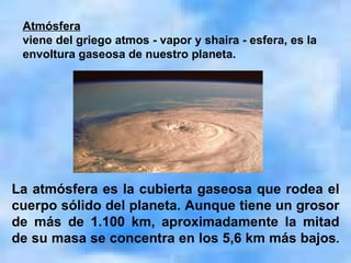 La atmósfera es la cubierta gaseosa que rodea el cuerpo sólido del planeta. Aunque tiene un grosor de más de 1.100 km, aproximadamente la mitad de su masa se concentra en los 5,6 km más bajos . Atmósfera viene del griego atmos - vapor y shaira - esfera, es la envoltura gaseosa de nuestro planeta. 