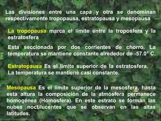 Las divisiones entre una capa y otra se denominan respectivamente tropopausa, estratopausa y mesopausa  La tropopausa  marca el límite entre la troposfera y la estratosfera  Esta seccionada por dos corrientes de chorro. La temperatura se mantiene constante alrededor de -57.0° C.  Estratopausa  Es el limite superior de la estratosfera. La temperatura se mantiene casi constante. Mesopausa  Es el limite superior de la mesosfera, hasta esta altura la composición de la atmósfera permanece homogénea (Homosfera). En este estrato se forman las nubes noctilucentes que se observan en las altas latitudes. 