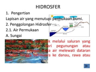 HIDROSFER
1. Pengertian
Lapisan air yang menutupi permukaan bumi.
2. Penggolongan Hidrosfer
2.1. Air Permukaan
A. Sungai
Aliran air yang bergerak melalui saluran yang
memanjang mulai dari pegunungan atau
perbukitan sebagai mata air melewati dataran
rendah hingga bermuara ke danau, rawa atau
laut.
 