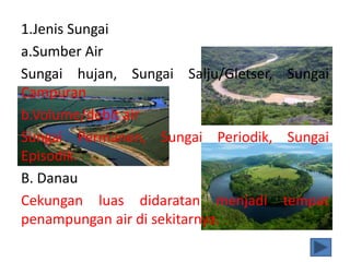 1.Jenis Sungai
a.Sumber Air
Sungai hujan, Sungai Salju/Gletser, Sungai
Campuran
b.Volume/debit air
Sungai Permanen, Sungai Periodik, Sungai
Episodik.
B. Danau
Cekungan luas didaratan menjadi tempat
penampungan air di sekitarnya.
 