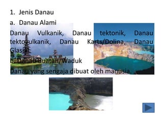 1. Jenis Danau
a. Danau Alami
Danau Vulkanik, Danau tektonik, Danau
tektovulkanik, Danau Karts/Dolina, Danau
Glasial.
b. Danau Buatan/Waduk
Danau yang sengaja dibuat oleh manusia.
 