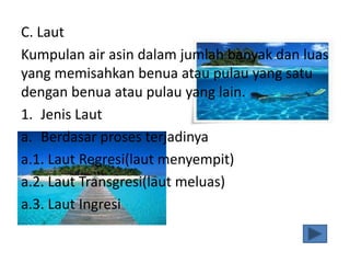 C. Laut
Kumpulan air asin dalam jumlah banyak dan luas
yang memisahkan benua atau pulau yang satu
dengan benua atau pulau yang lain.
1. Jenis Laut
a. Berdasar proses terjadinya
a.1. Laut Regresi(laut menyempit)
a.2. Laut Transgresi(laut meluas)
a.3. Laut Ingresi
 