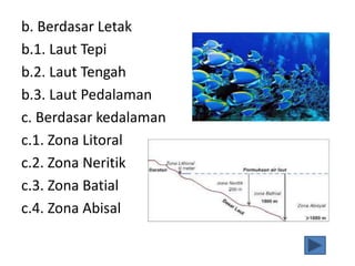 b. Berdasar Letak
b.1. Laut Tepi
b.2. Laut Tengah
b.3. Laut Pedalaman
c. Berdasar kedalaman
c.1. Zona Litoral
c.2. Zona Neritik
c.3. Zona Batial
c.4. Zona Abisal
 