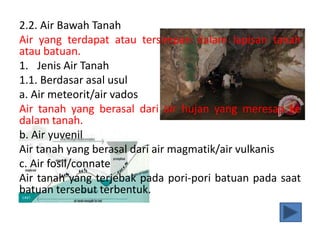 2.2. Air Bawah Tanah
Air yang terdapat atau tersimpan dalam lapisan tanah
atau batuan.
1. Jenis Air Tanah
1.1. Berdasar asal usul
a. Air meteorit/air vados
Air tanah yang berasal dari air hujan yang meresap ke
dalam tanah.
b. Air yuvenil
Air tanah yang berasal dari air magmatik/air vulkanis
c. Air fosil/connate
Air tanah yang terjebak pada pori-pori batuan pada saat
batuan tersebut terbentuk.
 