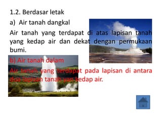 1.2. Berdasar letak
a) Air tanah dangkal
Air tanah yang terdapat di atas lapisan tanah
yang kedap air dan dekat dengan permukaan
bumi.
b) Air tanah dalam
Air tanah yang terdapat pada lapisan di antara
dua lapisan tanah yan kedap air.
 