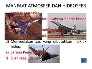 MANFAAT ATMOSFER DAN HIDROSFER
1.Manfaat Atmosfer
a) Melindungi bumi dari jatuhnya benda-benda
dari angkasa luar,
b) Menjaga suhu permukaan bumi,
c) Memantulkan gelombang radio,
d) Menyediakan gas yang dibutuhkan makluk
hidup,
e) Sarana Penerbangan,
f) Olah raga udara.
 