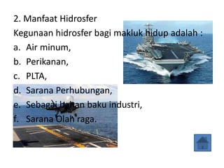 2. Manfaat Hidrosfer
Kegunaan hidrosfer bagi makluk hidup adalah :
a. Air minum,
b. Perikanan,
c. PLTA,
d. Sarana Perhubungan,
e. Sebagai bahan baku industri,
f. Sarana Olah raga.
 