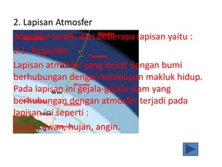 2. Lapisan Atmosfer
Atmosfer terdiri dari beberapa lapisan yaitu :
2.1. Troposfer
Lapisan atmosfer yang dekat dengan bumi
berhubungan dengan kehidupan makluk hidup.
Pada lapisan ini gejala-gejala alam yang
berhubungan dengan atmosfer terjadi pada
lapisan ini seperti :
Cuaca, awan, hujan, angin.
 
