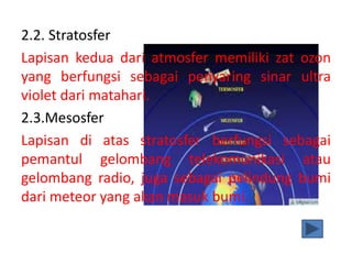 2.2. Stratosfer
Lapisan kedua dari atmosfer memiliki zat ozon
yang berfungsi sebagai penyaring sinar ultra
violet dari matahari.
2.3.Mesosfer
Lapisan di atas stratosfer berfungsi sebagai
pemantul gelombang telekomunikasi atau
gelombang radio, juga sebagai pelindung bumi
dari meteor yang akan masuk bumi.
 