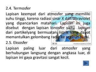 2.4. Termosfer
Lapisan keempat dari atmosfer yang memiliki
suhu tinggi, karena radiasi sinar X dan ultraviolet
yang dipancarkan matahari. Lapisan ini juga
disebut dengan lapisan Ionosfer yaitu lapisan
dari partikelyang bermuatan listrik yang dapat
memantulkan gelombang radio ke seluruh bumi.
2.5. Eksosfer
Lapisan paling luar dari atmosfer yang
berhubungan langsung dengan angkasa luar, di
lapisan ini gaya gravitasi sangat kecil.
 