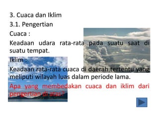3. Cuaca dan Iklim
3.1. Pengertian
Cuaca :
Keadaan udara rata-rata pada suatu saat di
suatu tempat.
Iklim :
Keadaan rata-rata cuaca di daerah tertentu yang
meliputi wilayah luas dalam periode lama.
Apa yang membedakan cuaca dan iklim dari
pengertian di atas?
 