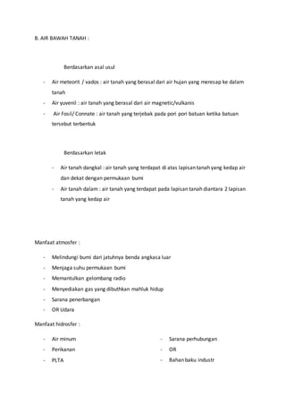 B. AIR BAWAH TANAH :
Berdasarkan asal usul
- Air meteorit / vados : air tanah yang berasal dari air hujan yang meresap ke dalam
tanah
- Air yuvenil : air tanah yang berasal dari air magnetic/vulkanis
- Air Fosil/ Connate : air tanah yang terjebak pada pori pori batuan ketika batuan
tersebut terbentuk
Berdasarkan letak
- Air tanah dangkal : air tanah yang terdapat di atas lapisan tanah yang kedap air
dan dekat dengan permukaan bumi
- Air tanah dalam : air tanah yang terdapat pada lapisan tanah diantara 2 lapisan
tanah yang kedap air
Manfaat atmosfer :
- Melindungi bumi dari jatuhnya benda angkasa luar
- Menjaga suhu permukaan bumi
- Memantulkan gelombang radio
- Menyediakan gas yang dibuthkan mahluk hidup
- Sarana penerbangan
- OR Udara
Manfaat hidrosfer :
- Air minum
- Perikanan
- PLTA
- Sarana perhubungan
- OR
- Bahan baku industr
 