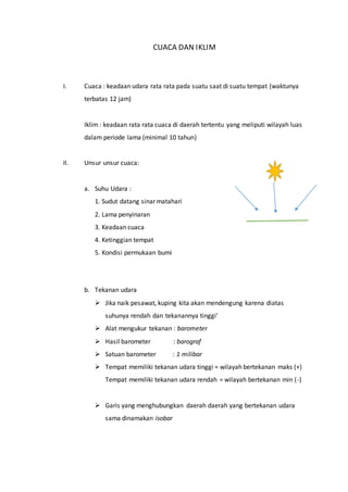CUACA DAN IKLIM
I. Cuaca : keadaan udara rata rata pada suatu saat di suatu tempat (waktunya
terbatas 12 jam)
Iklim : keadaan rata rata cuaca di daerah tertentu yang meliputi wilayah luas
dalam periode lama (minimal 10 tahun)
II. Unsur unsur cuaca:
a. Suhu Udara :
1. Sudut datang sinar matahari
2. Lama penyinaran
3. Keadaan cuaca
4. Ketinggian tempat
5. Kondisi permukaan bumi
b. Tekanan udara
 Jika naik pesawat, kuping kita akan mendengung karena diatas
suhunya rendah dan tekanannya tinggi’
 Alat mengukur tekanan : barometer
 Hasil barometer : barograf
 Satuan barometer : 1 milibar
 Tempat memiliki tekanan udara tinggi = wilayah bertekanan maks (+)
Tempat memiliki tekanan udara rendah = wilayah bertekanan min (-)
 Garis yang menghubungkan daerah daerah yang bertekanan udara
sama dinamakan isobar
 
