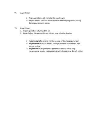 VI. Angin Siklon
 Angin yang bergerak memutar ke pusat angin
 Terjadi karena 2 massa udara berbeda tekanan (dingin dan panas)
Berlangsung musim panas.
VII. Curah Hujan
1. Hujan : peristiwa jatuhnya titik air
2. Curah hujan : banyak sedikitnya titik air yang jatuh ke daratan’
 Hujan orografis : angina membawa uap air ke atas pegunungan
 Hujan zenithal : hujan karena kuatnya pemanasan matahari, naik
secara vertical
 Hujan frontal : Hujan karena pertemuan massa udara yang
mengandung air dan massa udara dingin di sepanjang daerah miring
 