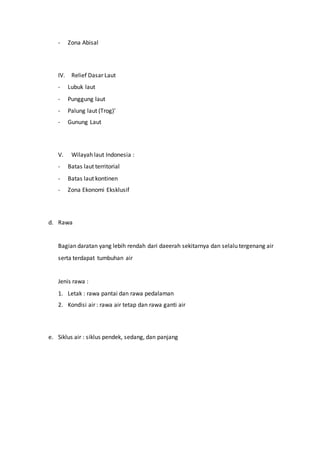 - Zona Abisal
IV. Relief Dasar Laut
- Lubuk laut
- Punggung laut
- Palung laut (Trog)’
- Gunung Laut
V. Wilayah laut Indonesia :
- Batas laut territorial
- Batas laut kontinen
- Zona Ekonomi Eksklusif
d. Rawa
Bagian daratan yang lebih rendah dari daeerah sekitarnya dan selalu tergenang air
serta terdapat tumbuhan air
Jenis rawa :
1. Letak : rawa pantai dan rawa pedalaman
2. Kondisi air : rawa air tetap dan rawa ganti air
e. Siklus air : siklus pendek, sedang, dan panjang
 