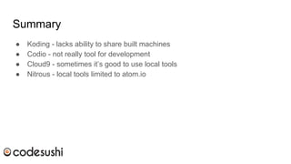 Summary
● Koding - lacks ability to share built machines
● Codio - not really tool for development
● Cloud9 - sometimes it’s good to use local tools
● Nitrous - local tools limited to atom.io
 