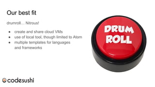 Our best fit
drumroll… Nitrous!
● create and share cloud VMs
● use of local tool, though limited to Atom
● multiple templates for languages
and frameworks
 
