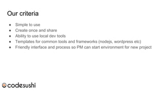 Our criteria
● Simple to use
● Create once and share
● Ability to use local dev tools
● Templates for common tools and frameworks (nodejs, wordpress etc)
● Friendly interface and process so PM can start environment for new project
 