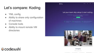 Let’s compare: Koding
● YML config
● Ability to share only configuration
of machines
● Console tools
● Ability to mount remote VM
directories
 