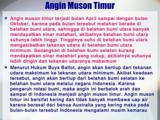 Angin Muson Timur
Angin muson timur terjadi bulan April sampai dengan bulan
Oktober, karena pada bulan tersebut matahari berada di
belahan bumi utara, sehingga di belahan bumi utara banyak
mendapatkan sinar matahari, akibatnya belahan bumi utara
suhunya lebih tinggi. Tingginya suhu di belahan bumi utara
mengakibatkan tekanan udara di belahan bumi utara
minimum. Sedangkan di belahan bumi selatan kurang
mendapatkan sinar matahari yang cukup, akibatnya suhunya
lebih dingin dan tekanan udaranya maksimum
Menurut Hukum Buys Ballot, angin akan bertiup dari tekanan
udara maksimum ke tekanan udara minimum. Akibat keadaan
tersebut, angin akan bertiup dari belahan bumi selatan ke
belahan bumi utara melalui negara Indonesia. Karena
pengaruh rotasi bumi, maka angin ini berbelok arah dan
sampai di Indonesia menjadi angin muson timur. Angin muson
timur ini bersifat kering dan tidak banyak membawa uap air
karena berasal dari benua Australia yang kering maka pada
bulan-bulan tersebut Indonesia mengalami musim kemarau

 