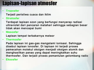 Lapisan-lapisan atmosfer
•
•

•
•

•

Troposfer
Terjadi peristiwa cuaca dan iklim
Stratosfer
Terdapat lapisan ozon yang berfungsi menyerap radiasi
ultraviolet dari pancaran matahari sehingga sebagian besar
tidak akan mencapai bumi
Mesosfer
Lapisan tempat terbakarnya meteor
Thermosfer
Pada lapisan ini gas-gas mengalami ionisasi. Sehingga
disebut lapisan ionosfer. Di lapisan ini terjadi proses
pemecahan molekul oksigen menjadi oksigen atomik dan
menghasilkan panas yang dapat meningkatkan suhu
thermosfer. Dan terjadi proses pemantulan gelombang radio
Eksosfer

 
