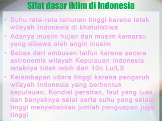 Sifat dasar iklim di Indonesia
• Suhu rata-rata tahunan tinggi karena letak
wilayah Indonesia di khatulistiwa
• Adanya musim hujan dan musim kemarau
yang dibawa oleh angin musim
• Bebas dari embusan taifun karena secara
astronomis wilayah Kepulauan Indonesia
letaknya tidak lebih dari 10o Lu/LS
• Kelembapan udara tinggi karena pengaruh
wilayah Indonesia yang berbentuk
kepulauan. Kondisi perairan, laut yang luas
dan banyaknya selat serta suhu yang selalu
tinggi menyebabkan jumlah penguapan juga
tinggi

 