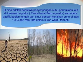 El nino adalah peristiwa penyimpangan suhu permukaan laut
El nino adalah peristiwa penyimpangan suhu permukaan laut
di kawasan equator (( Pantai barat Peru equador) samudera
di kawasan equator Pantai barat Peru equador) samudera
pasifik bagian tengah dan timur dengan kenaikan suhu di atas
pasifik bagian tengah dan timur dengan kenaikan suhu di atas
1 o C dari rata-rata dalam kurun waktu tertentu
1 o C dari rata-rata dalam kurun waktu tertentu

 