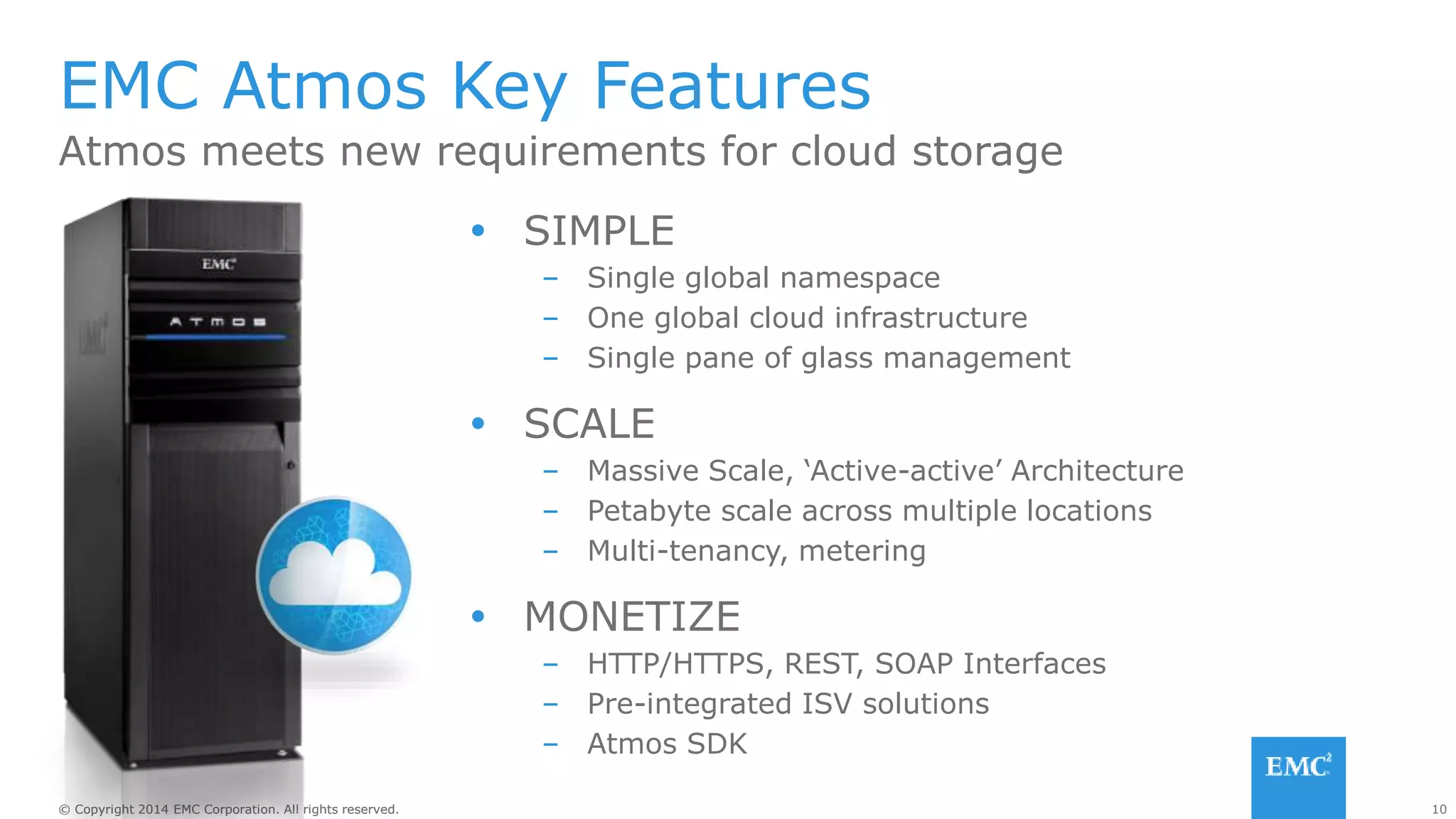 10© Copyright 2014 EMC Corporation. All rights reserved.© Copyright 2014 EMC Corporation. All rights reserved.
EMC Atmos Key Features
Atmos meets new requirements for cloud storage
 SIMPLE
– Single global namespace
– One global cloud infrastructure
– Single pane of glass management
 SCALE
– Massive Scale, ‘Active-active’ Architecture
– Petabyte scale across multiple locations
– Multi-tenancy, metering
 MONETIZE
– HTTP/HTTPS, REST, SOAP Interfaces
– Pre-integrated ISV solutions
– Atmos SDK
 