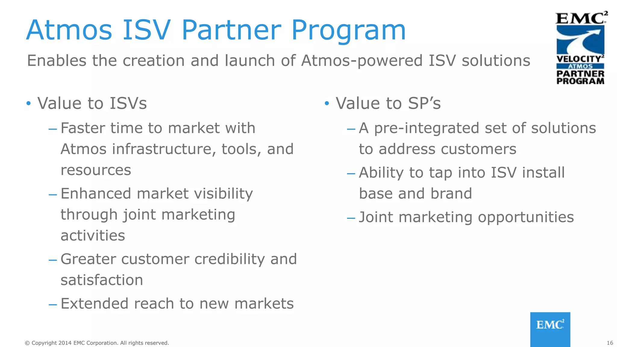 16© Copyright 2014 EMC Corporation. All rights reserved.© Copyright 2014 EMC Corporation. All rights reserved.
• Value to ISVs
– Faster time to market with
Atmos infrastructure, tools, and
resources
– Enhanced market visibility
through joint marketing
activities
– Greater customer credibility and
satisfaction
– Extended reach to new markets
• Value to SP’s
– A pre-integrated set of solutions
to address customers
– Ability to tap into ISV install
base and brand
– Joint marketing opportunities
Atmos ISV Partner Program
Enables the creation and launch of Atmos-powered ISV solutions
 