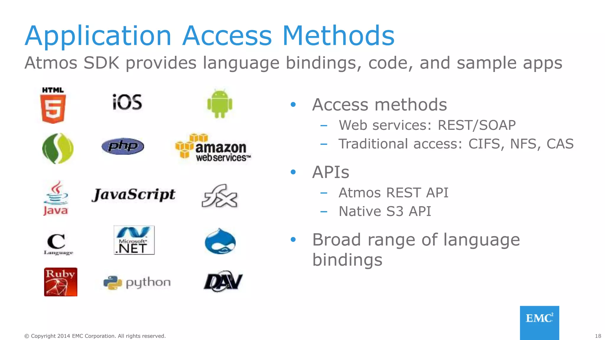 18© Copyright 2014 EMC Corporation. All rights reserved.© Copyright 2014 EMC Corporation. All rights reserved.
Atmos SDK provides language bindings, code, and sample apps
Application Access Methods
 Access methods
– Web services: REST/SOAP
– Traditional access: CIFS, NFS, CAS
 APIs
– Atmos REST API
– Native S3 API
 Broad range of language
bindings
 