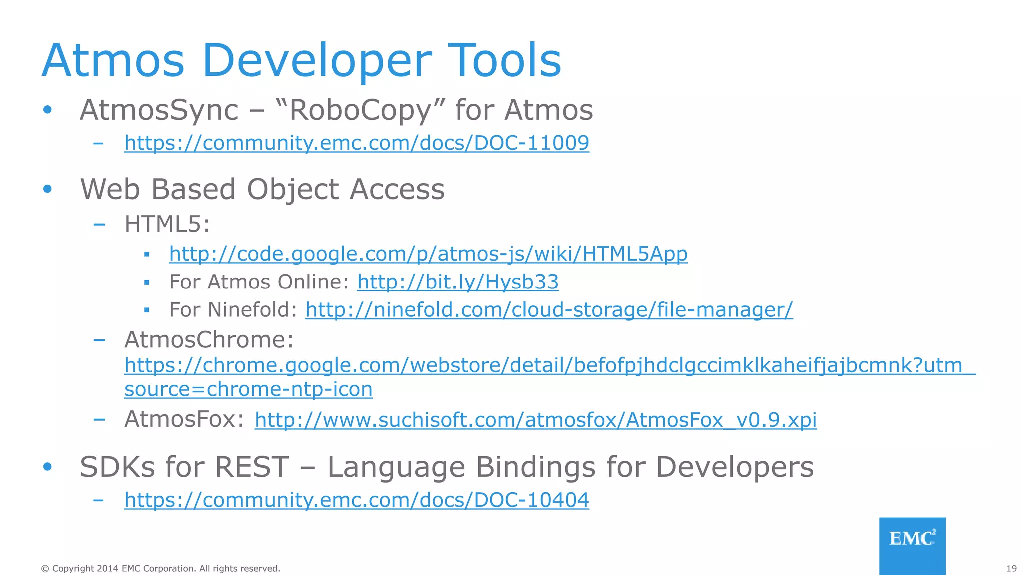 19© Copyright 2014 EMC Corporation. All rights reserved.© Copyright 2014 EMC Corporation. All rights reserved.
Atmos Developer Tools
 AtmosSync – “RoboCopy” for Atmos
– https://community.emc.com/docs/DOC-11009
 Web Based Object Access
– HTML5:
▪ http://code.google.com/p/atmos-js/wiki/HTML5App
▪ For Atmos Online: http://bit.ly/Hysb33
▪ For Ninefold: http://ninefold.com/cloud-storage/file-manager/
– AtmosChrome:
https://chrome.google.com/webstore/detail/befofpjhdclgccimklkaheifjajbcmnk?utm_
source=chrome-ntp-icon
– AtmosFox: http://www.suchisoft.com/atmosfox/AtmosFox_v0.9.xpi
 SDKs for REST – Language Bindings for Developers
– https://community.emc.com/docs/DOC-10404
 