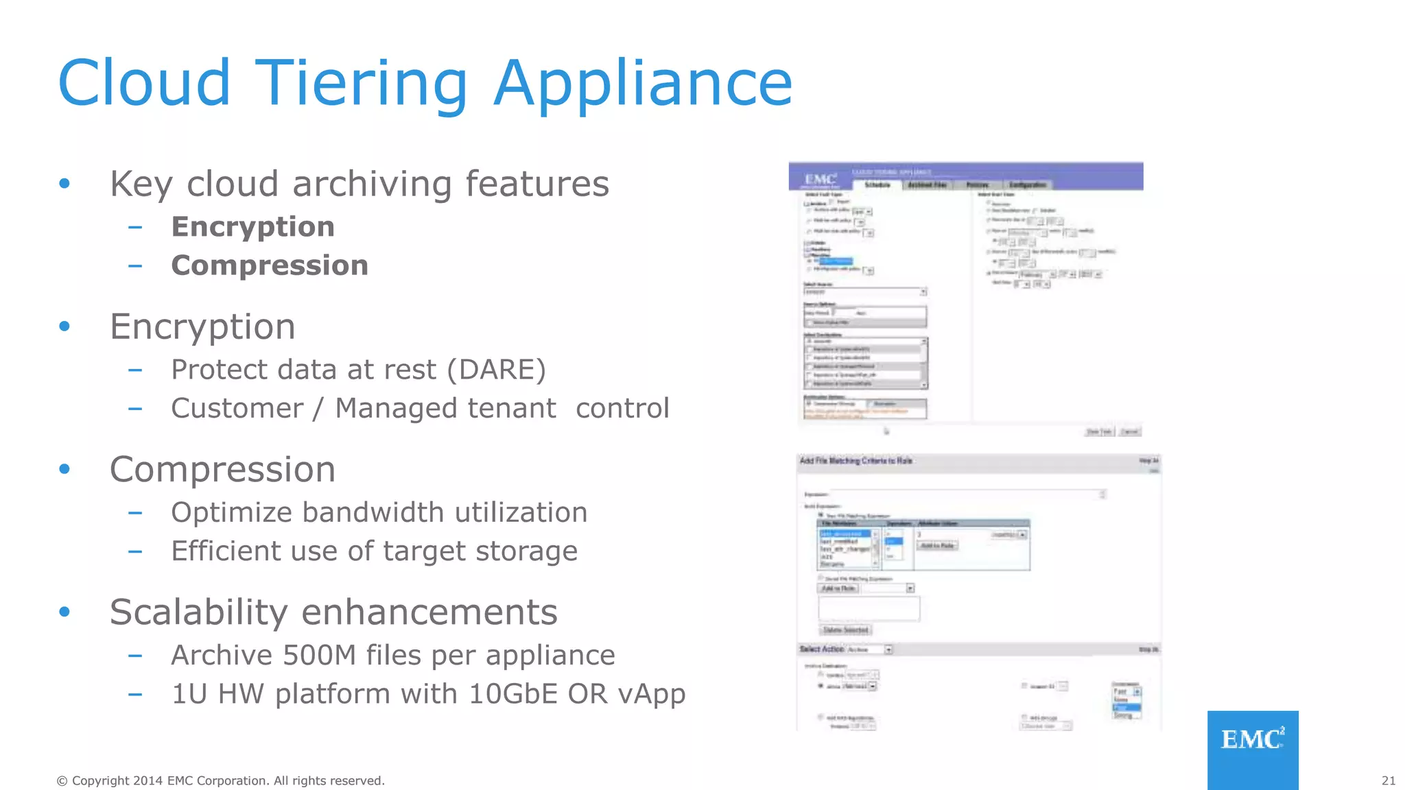 21© Copyright 2014 EMC Corporation. All rights reserved.© Copyright 2014 EMC Corporation. All rights reserved.
Cloud Tiering Appliance
 Key cloud archiving features
– Encryption
– Compression
 Encryption
– Protect data at rest (DARE)
– Customer / Managed tenant control
 Compression
– Optimize bandwidth utilization
– Efficient use of target storage
 Scalability enhancements
– Archive 500M files per appliance
– 1U HW platform with 10GbE OR vApp
 