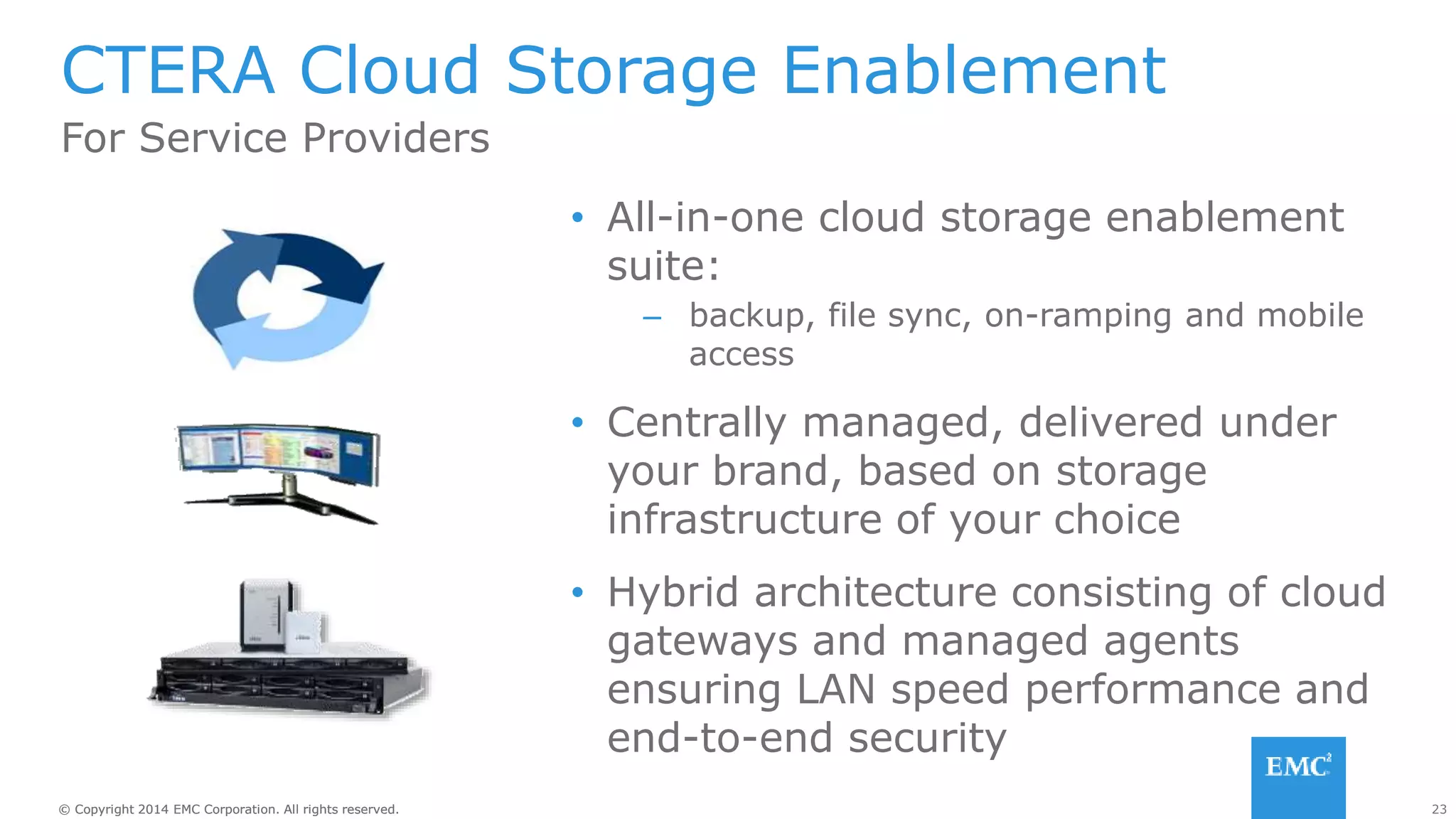 23© Copyright 2014 EMC Corporation. All rights reserved.© Copyright 2014 EMC Corporation. All rights reserved.
CTERA Cloud Storage Enablement
• All-in-one cloud storage enablement
suite:
– backup, file sync, on-ramping and mobile
access
• Centrally managed, delivered under
your brand, based on storage
infrastructure of your choice
• Hybrid architecture consisting of cloud
gateways and managed agents
ensuring LAN speed performance and
end-to-end security
For Service Providers
 