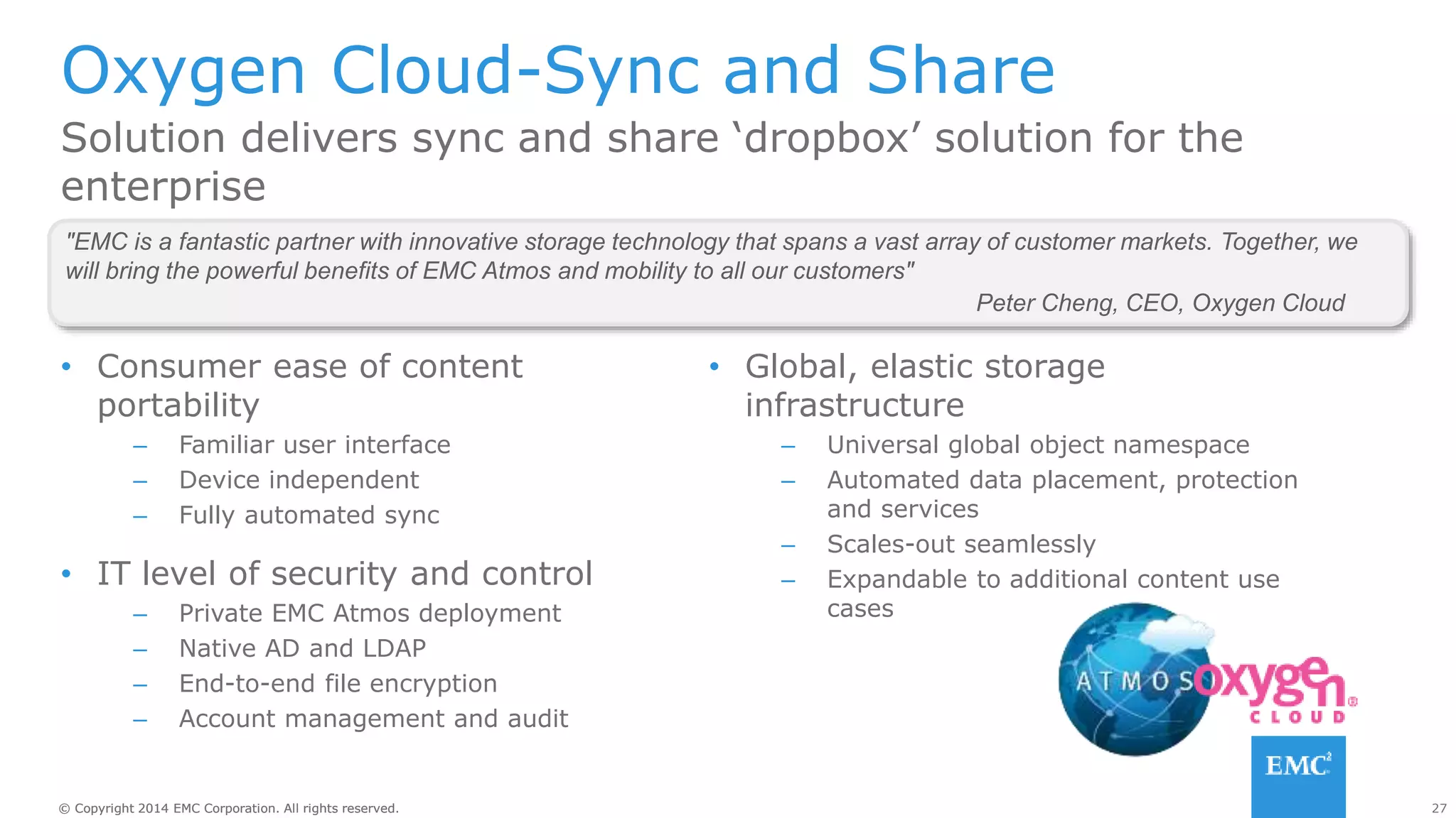 27© Copyright 2014 EMC Corporation. All rights reserved.© Copyright 2014 EMC Corporation. All rights reserved.
Oxygen Cloud-Sync and Share
• Consumer ease of content
portability
– Familiar user interface
– Device independent
– Fully automated sync
• IT level of security and control
– Private EMC Atmos deployment
– Native AD and LDAP
– End-to-end file encryption
– Account management and audit
Solution delivers sync and share ‘dropbox’ solution for the
enterprise
"EMC is a fantastic partner with innovative storage technology that spans a vast array of customer markets. Together, we
will bring the powerful benefits of EMC Atmos and mobility to all our customers"
Peter Cheng, CEO, Oxygen Cloud
• Global, elastic storage
infrastructure
– Universal global object namespace
– Automated data placement, protection
and services
– Scales-out seamlessly
– Expandable to additional content use
cases
 