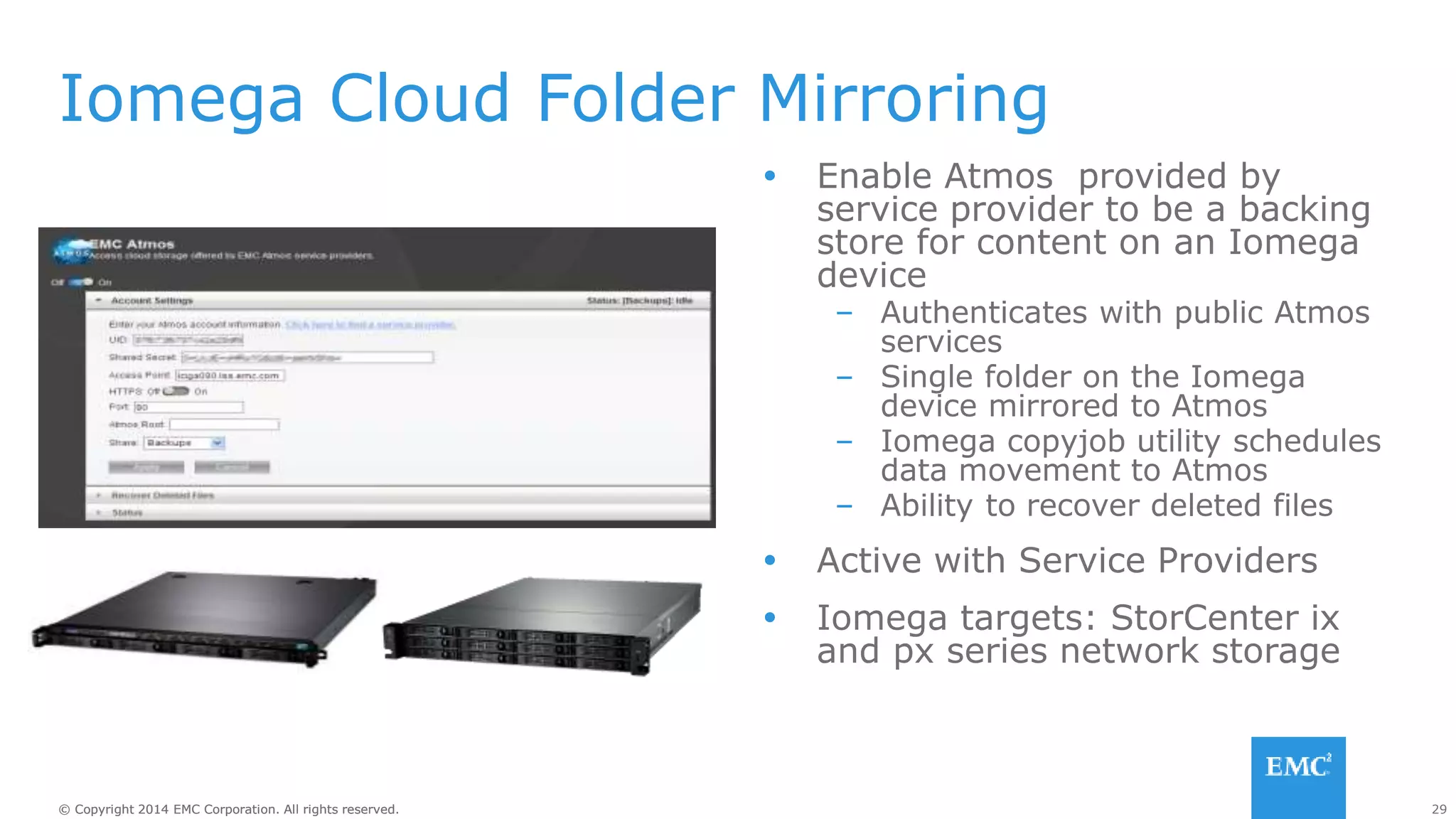 29© Copyright 2014 EMC Corporation. All rights reserved.© Copyright 2014 EMC Corporation. All rights reserved.
Iomega Cloud Folder Mirroring
 Enable Atmos provided by
service provider to be a backing
store for content on an Iomega
device
– Authenticates with public Atmos
services
– Single folder on the Iomega
device mirrored to Atmos
– Iomega copyjob utility schedules
data movement to Atmos
– Ability to recover deleted files
 Active with Service Providers
 Iomega targets: StorCenter ix
and px series network storage
 
