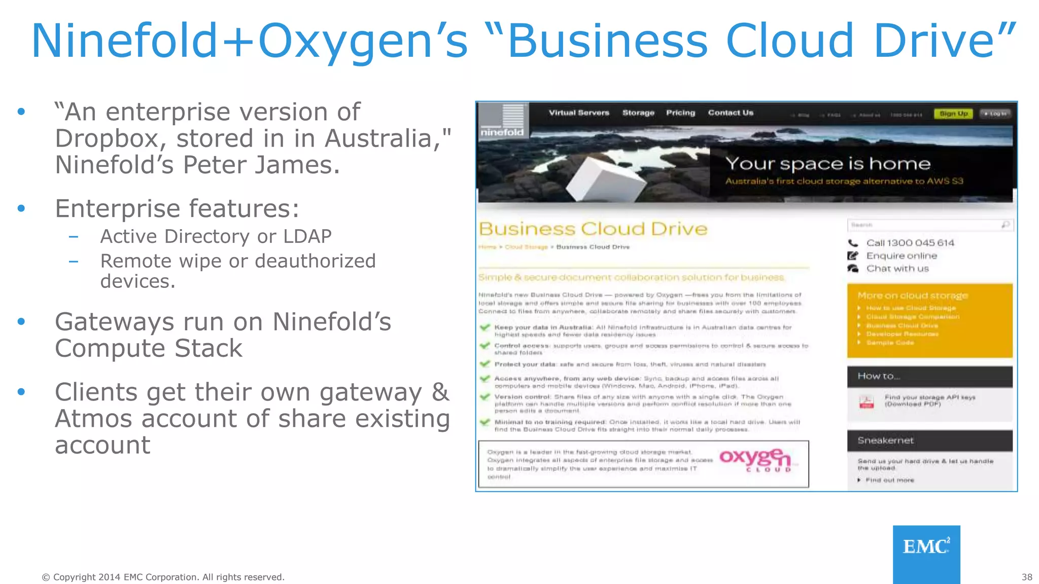38© Copyright 2014 EMC Corporation. All rights reserved.© Copyright 2014 EMC Corporation. All rights reserved.
Ninefold+Oxygen’s “Business Cloud Drive”
 “An enterprise version of
Dropbox, stored in in Australia,"
Ninefold’s Peter James.
 Enterprise features:
– Active Directory or LDAP
– Remote wipe or deauthorized
devices.
 Gateways run on Ninefold’s
Compute Stack
 Clients get their own gateway &
Atmos account of share existing
account
http://ninefold.com.au/
 
