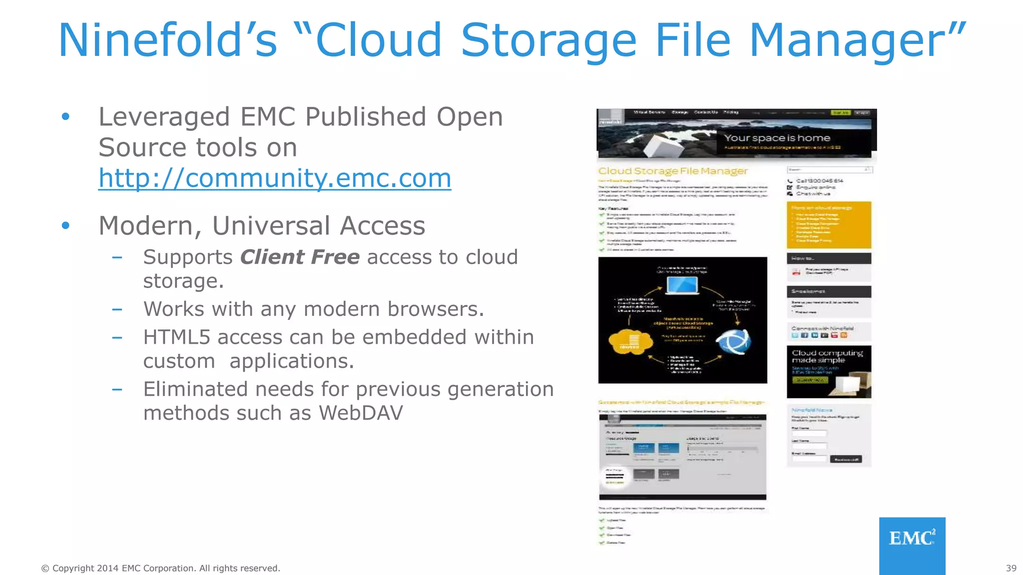 39© Copyright 2014 EMC Corporation. All rights reserved.© Copyright 2014 EMC Corporation. All rights reserved.
Ninefold’s “Cloud Storage File Manager”
 Leveraged EMC Published Open
Source tools on
http://community.emc.com
 Modern, Universal Access
– Supports Client Free access to cloud
storage.
– Works with any modern browsers.
– HTML5 access can be embedded within
custom applications.
– Eliminated needs for previous generation
methods such as WebDAV
http://ninefold.com.au/
 