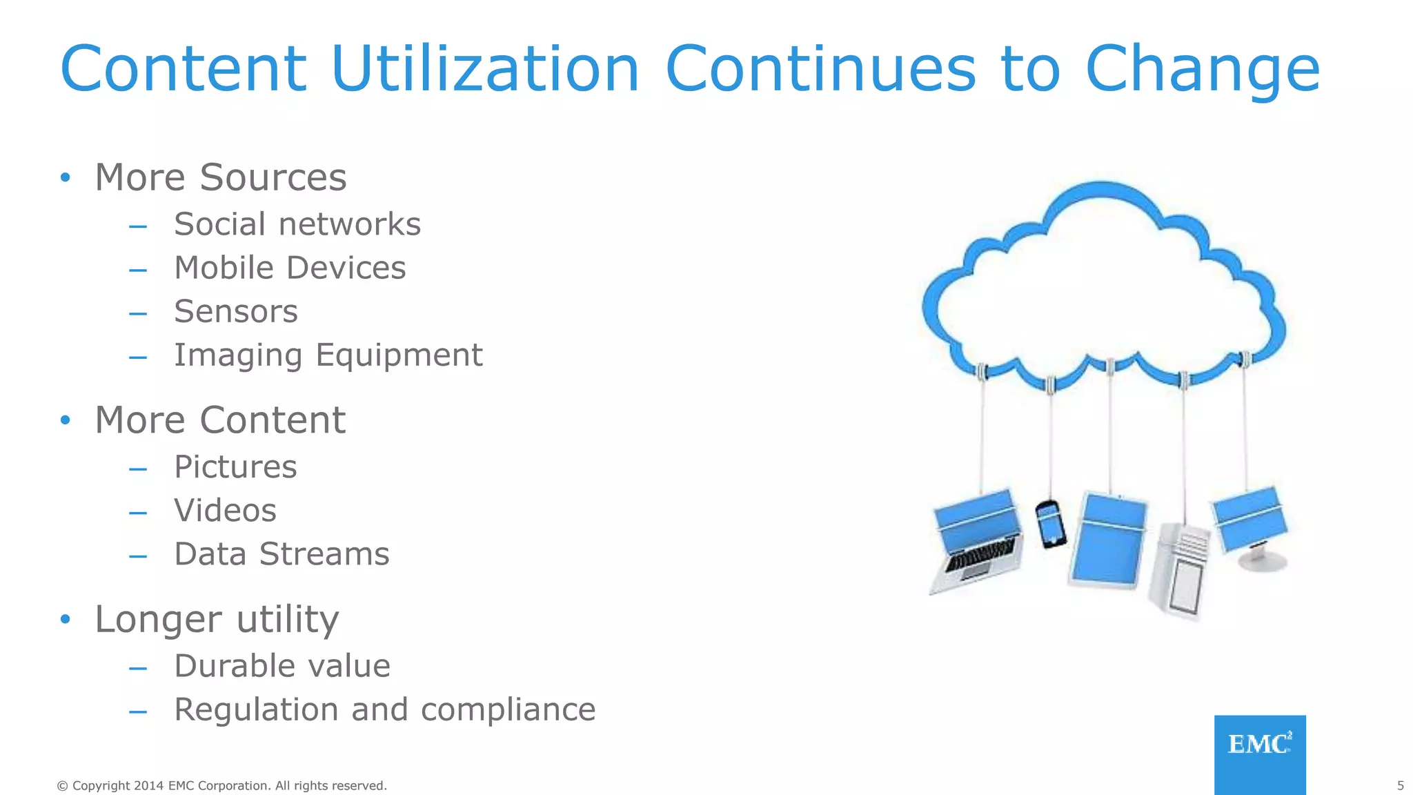 5© Copyright 2014 EMC Corporation. All rights reserved.© Copyright 2014 EMC Corporation. All rights reserved.
Content Utilization Continues to Change
• More Sources
– Social networks
– Mobile Devices
– Sensors
– Imaging Equipment
• More Content
– Pictures
– Videos
– Data Streams
• Longer utility
– Durable value
– Regulation and compliance
 