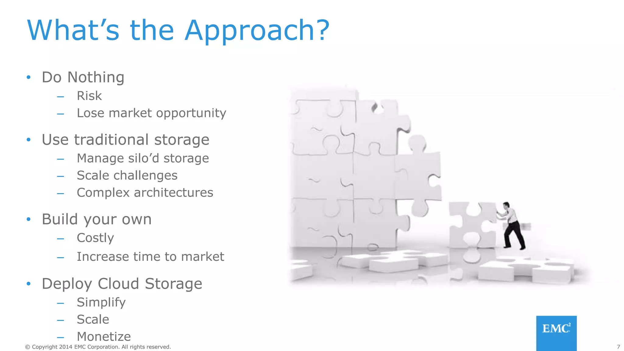 7© Copyright 2014 EMC Corporation. All rights reserved.© Copyright 2014 EMC Corporation. All rights reserved.
What’s the Approach?
• Do Nothing
– Risk
– Lose market opportunity
• Use traditional storage
– Manage silo’d storage
– Scale challenges
– Complex architectures
• Build your own
– Costly
– Increase time to market
• Deploy Cloud Storage
– Simplify
– Scale
– Monetize
 