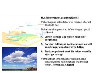 Hur faller vattnet ur atmosfären? Vattenångan i luften faller mot marken efter att den kylts ner. Detta kan ske genom att luften tvingas upp på olika sätt Luften tvingas upp vid en kust eller bergskedja En varm luftmassa kolliderar med en kall som tvingar upp den varma luften Starkt uppvärmd mark får luften ovanför att stiga hastigt Varm luft kan innehålla mer vatten medan kallare luft inte kan innehålla lika mycket vatten.  Avkylning = Regn! 